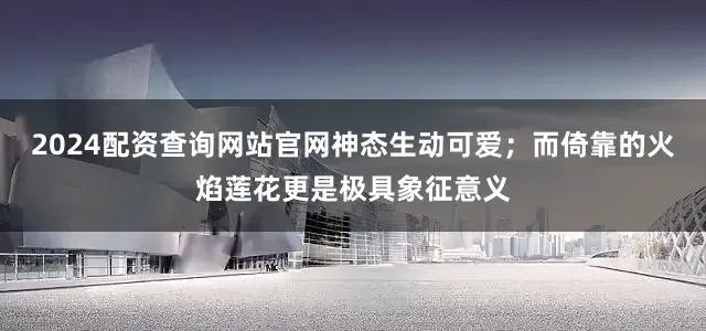 2024配资查询网站官网神态生动可爱；而倚靠的火焰莲花更是极具象征意义
