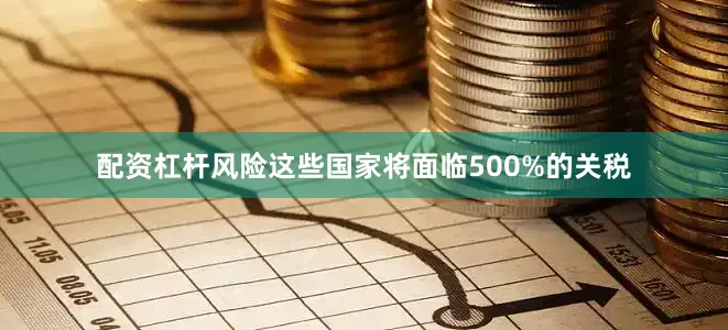 配资杠杆风险这些国家将面临500%的关税