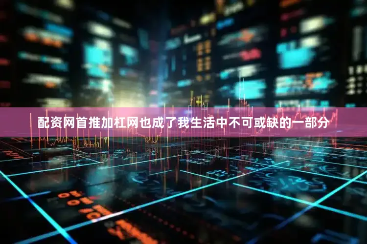 配资网首推加杠网也成了我生活中不可或缺的一部分