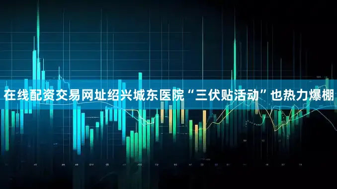 在线配资交易网址绍兴城东医院“三伏贴活动”也热力爆棚